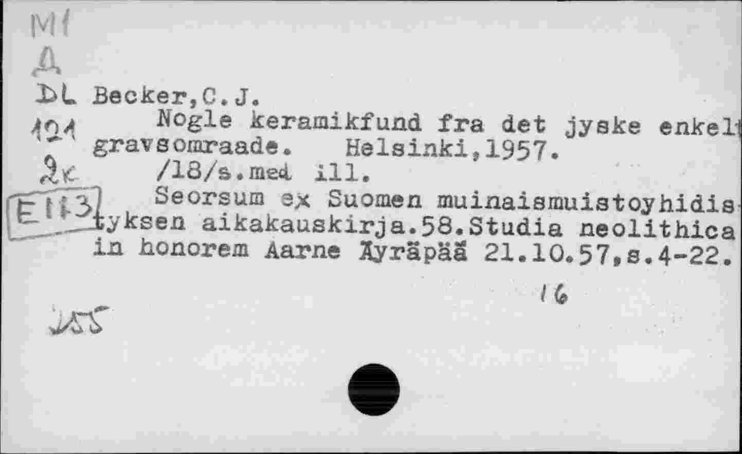 ﻿Mf
Becker,C.J.
Nogle keramikfund ira det jyeke enkeli gravsomraade. Helsinki,1957.
/18/s.mecL 111.
Seorsum ex Suomen muinaismuistoyhidis iyksen aikakauskirja.58.Studia neolithica in honorem Aarne Äyräpää 21.10.57,8.4-22.
/G